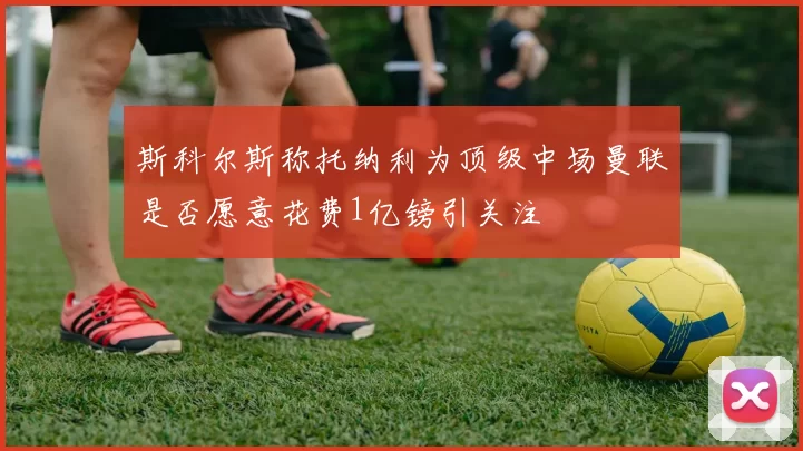 斯科尔斯称托纳利为顶级中场曼联是否愿意花费1亿镑引关注