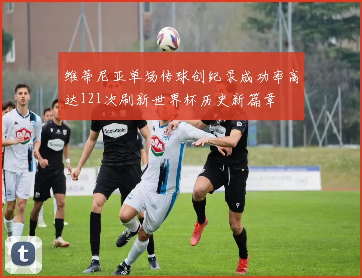维蒂尼亚单场传球创纪录成功率高达121次刷新世界杯历史新篇章