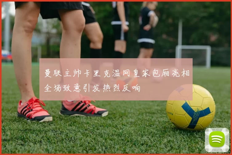 曼联主帅卡里克温网皇家包厢亮相全场致意引发热烈反响