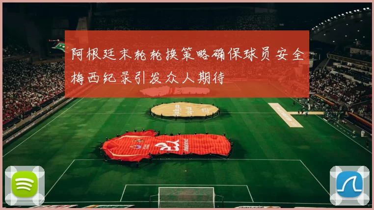 阿根廷末轮轮换策略确保球员安全梅西纪录引发众人期待