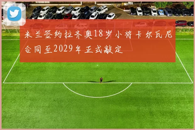 米兰签约拉齐奥18岁小将卡尔瓦尼合同至2029年正式敲定