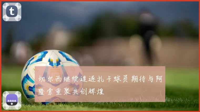 切尔西继续追逐扎卡球员期待与阿隆索重聚共创辉煌