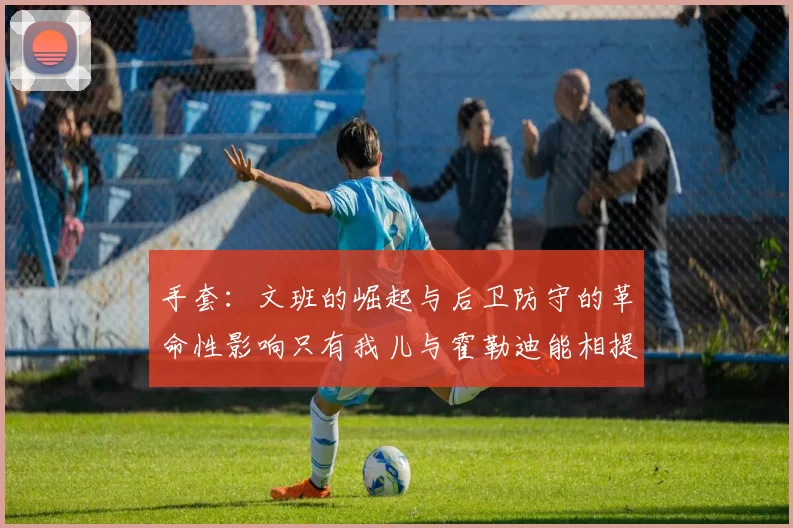 手套：文班的崛起与后卫防守的革命性影响只有我儿与霍勒迪能相提并论