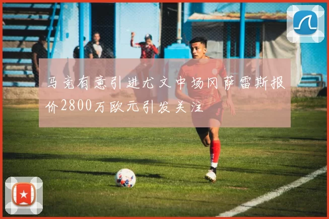 马竞有意引进尤文中场冈萨雷斯报价2800万欧元引发关注