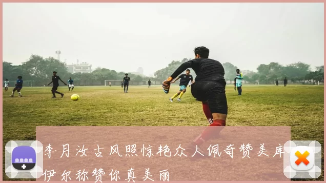 李月汝古风照惊艳众人佩奇赞美库伊尔称赞你真美丽