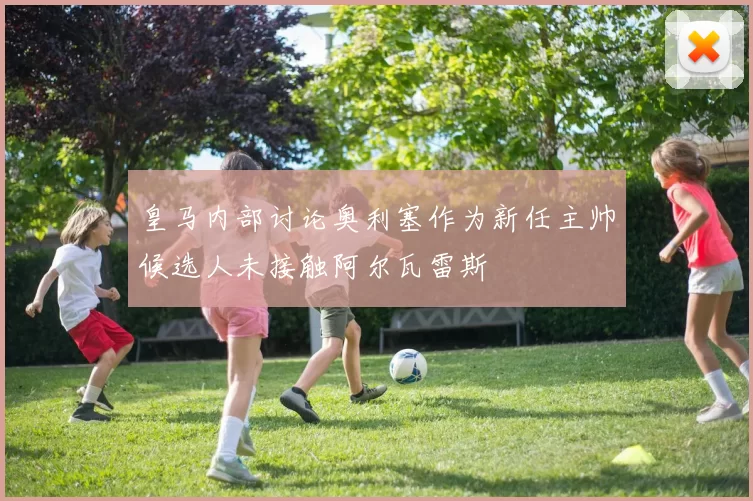 皇马内部讨论奥利塞作为新任主帅候选人未接触阿尔瓦雷斯