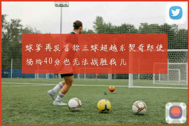 球爹再发言称三球超越东契奇即使场均40分也无法战胜我儿